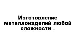 Изготовление металлоизделий любой сложности .